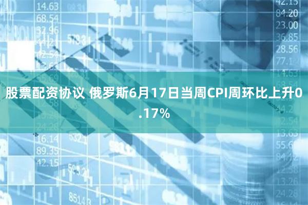 股票配资协议 俄罗斯6月17日当周CPI周环比上升0.17%