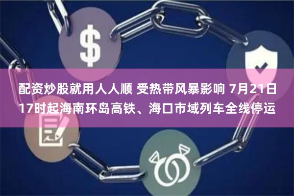 配资炒股就用人人顺 受热带风暴影响 7月21日17时起海南环岛高铁、海口市域列车全线停运