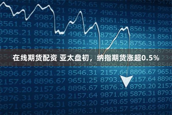 在线期货配资 亚太盘初，纳指期货涨超0.5%