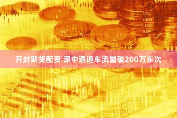 开封期货配资 深中通道车流量破200万车次