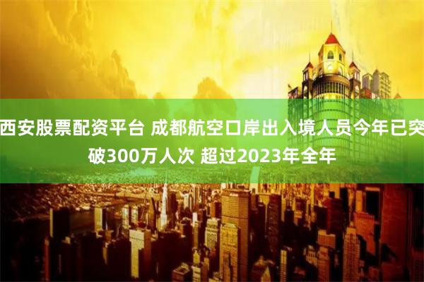 西安股票配资平台 成都航空口岸出入境人员今年已突破300万人次 超过2023年全年