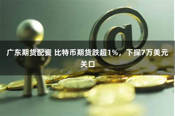 广东期货配资 比特币期货跌超1%，下探7万美元关口