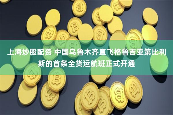 上海炒股配资 中国乌鲁木齐直飞格鲁吉亚第比利斯的首条全货运航班正式开通