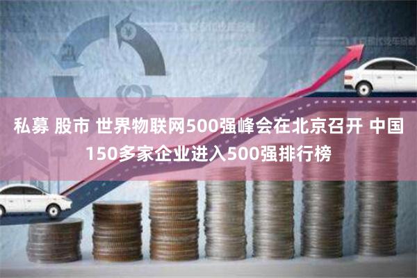 私募 股市 世界物联网500强峰会在北京召开 中国150多家企业进入500强排行榜