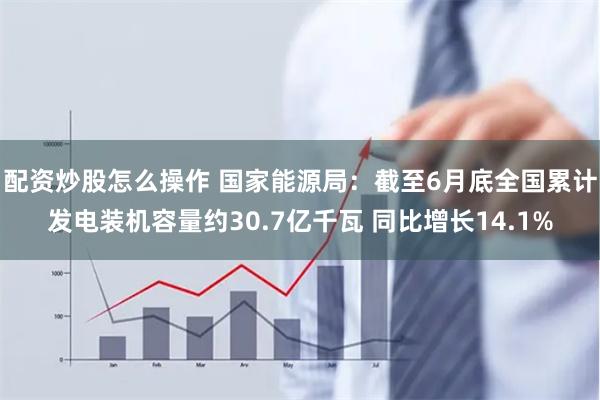 配资炒股怎么操作 国家能源局：截至6月底全国累计发电装机容量约30.7亿千瓦 同比增长14.1%