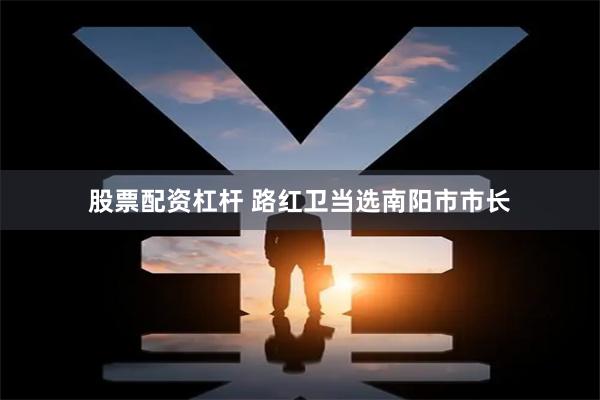 股票配资杠杆 路红卫当选南阳市市长