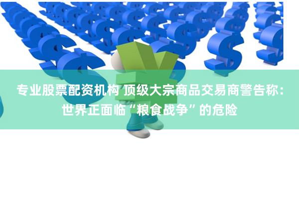 专业股票配资机构 顶级大宗商品交易商警告称：世界正面临“粮食战争”的危险