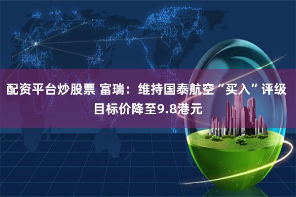 配资平台炒股票 富瑞：维持国泰航空“买入”评级 目标价降至9.8港元