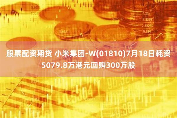 股票配资期货 小米集团-W(01810)7月18日耗资5079.8万港元回购300万股