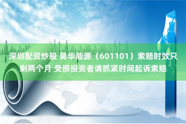 深圳配资炒股 昊华能源（601101）索赔时效只剩两个月 受损投资者请抓紧时间起诉索赔