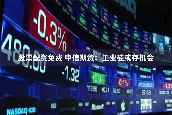 股票配资免费 中信期货：工业硅或存机会