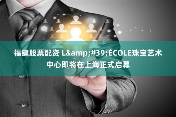 福建股票配资 L&#39;ÉCOLE珠宝艺术中心即将在上海正式启幕