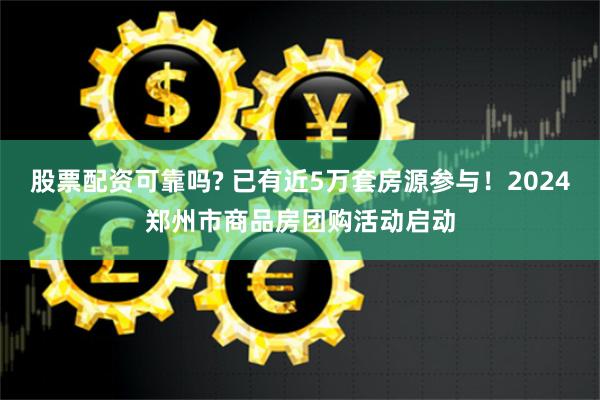 股票配资可靠吗? 已有近5万套房源参与！2024郑州市商品房团购活动启动