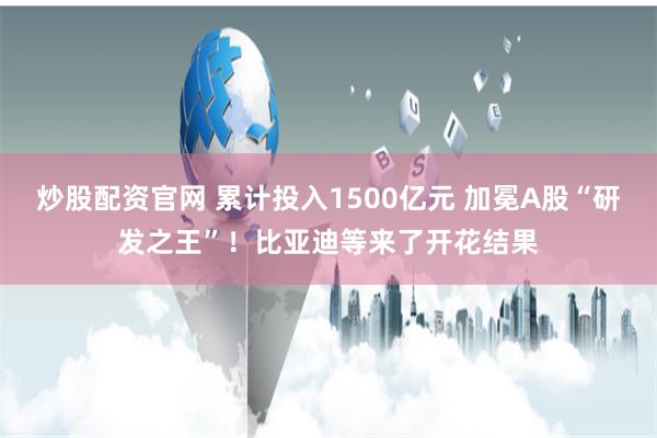 炒股配资官网 累计投入1500亿元 加冕A股“研发之王”！比亚迪等来了开花结果