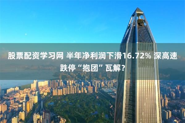 股票配资学习网 半年净利润下滑16.72% 深高速跌停“抱团”瓦解？