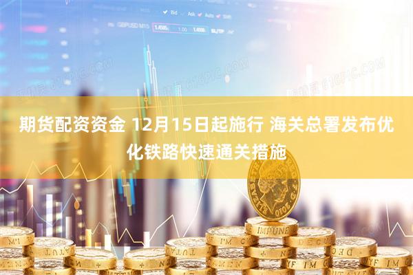 期货配资资金 12月15日起施行 海关总署发布优化铁路快速通关措施