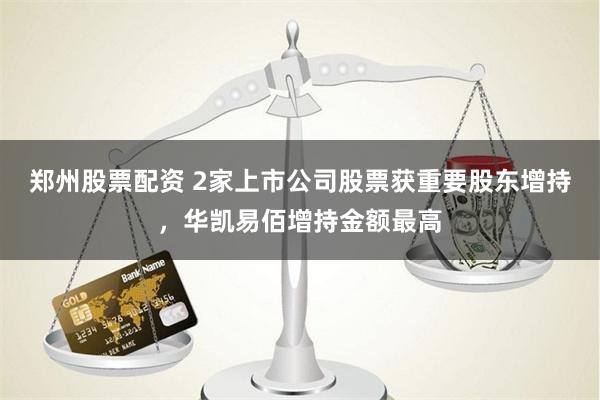 郑州股票配资 2家上市公司股票获重要股东增持，华凯易佰增持金额最高