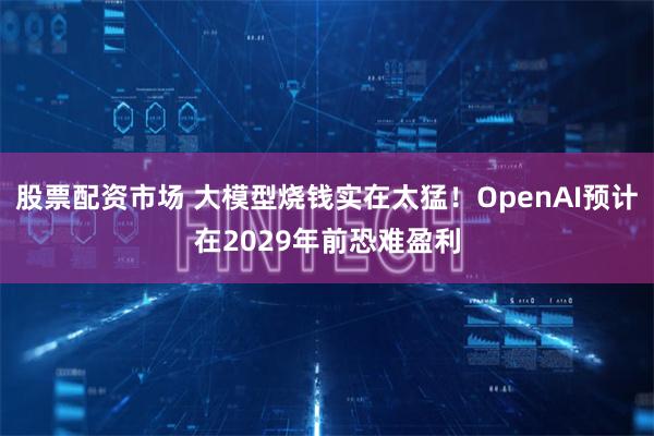 股票配资市场 大模型烧钱实在太猛！OpenAI预计在2029年前恐难盈利