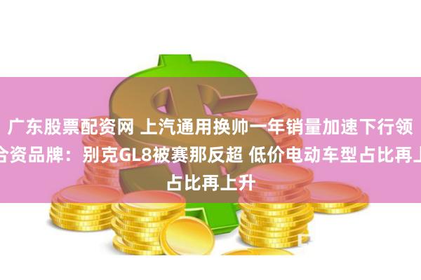 广东股票配资网 上汽通用换帅一年销量加速下行领跌合资品牌：别克GL8被赛那反超 低价电动车型占比再上升