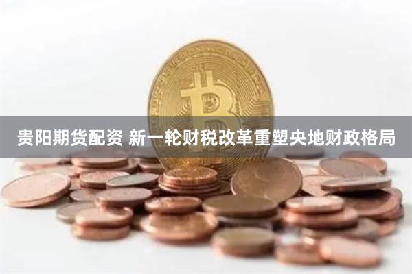 贵阳期货配资 新一轮财税改革重塑央地财政格局