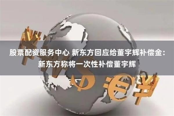 股票配资服务中心 新东方回应给董宇辉补偿金：新东方称将一次性补偿董宇辉