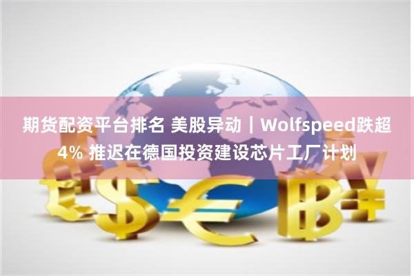 期货配资平台排名 美股异动｜Wolfspeed跌超4% 推迟在德国投资建设芯片工厂计划