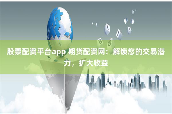 股票配资平台app 期货配资网：解锁您的交易潜力，扩大收益