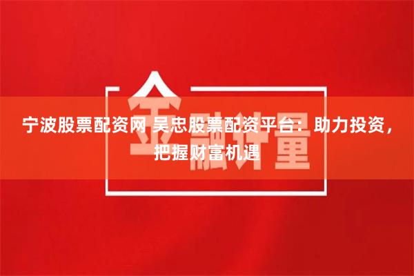 宁波股票配资网 吴忠股票配资平台：助力投资，把握财富机遇