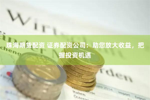 珠海期货配资 证券配资公司：助您放大收益，把握投资机遇