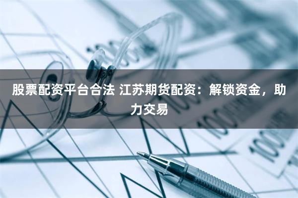 股票配资平台合法 江苏期货配资：解锁资金，助力交易