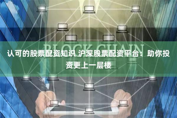 认可的股票配资知识 沪深股票配资平台：助你投资更上一层楼