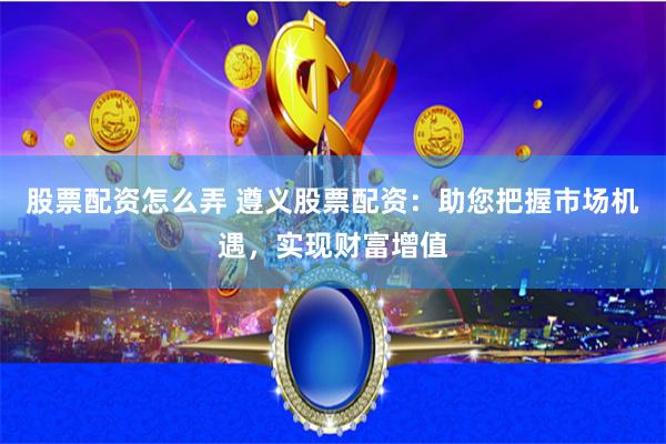 股票配资怎么弄 遵义股票配资：助您把握市场机遇，实现财富增值