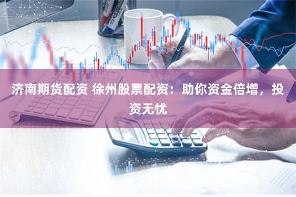 济南期货配资 徐州股票配资：助你资金倍增，投资无忧