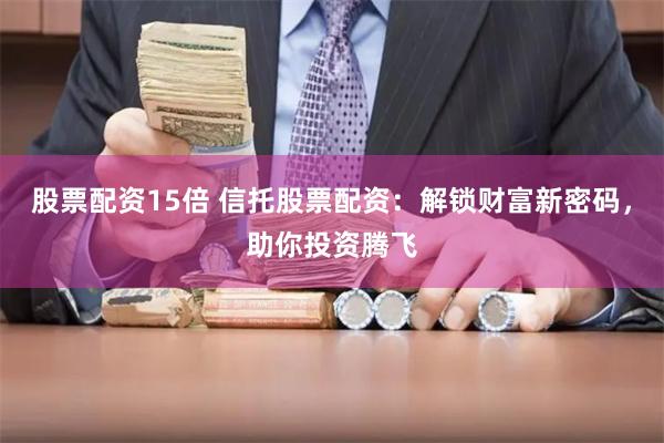 股票配资15倍 信托股票配资：解锁财富新密码，助你投资腾飞