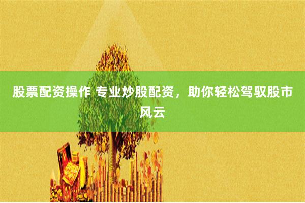 股票配资操作 专业炒股配资，助你轻松驾驭股市风云