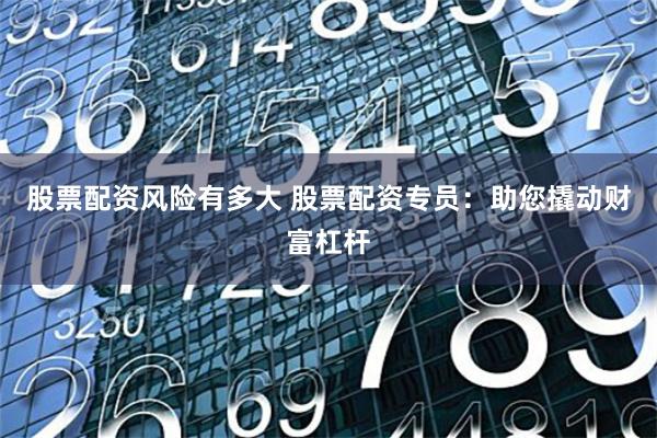 股票配资风险有多大 股票配资专员：助您撬动财富杠杆