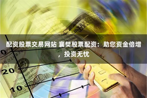 配资股票交易网站 襄樊股票配资：助您资金倍增，投资无忧