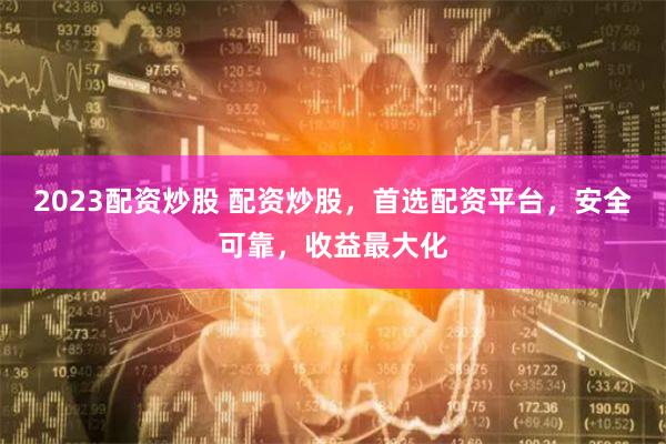 2023配资炒股 配资炒股，首选配资平台，安全可靠，收益最大化