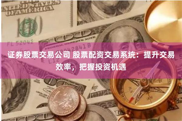 证券股票交易公司 股票配资交易系统：提升交易效率，把握投资机遇