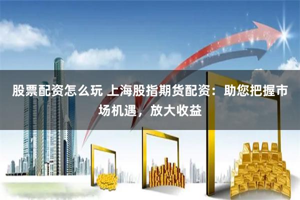 股票配资怎么玩 上海股指期货配资：助您把握市场机遇，放大收益