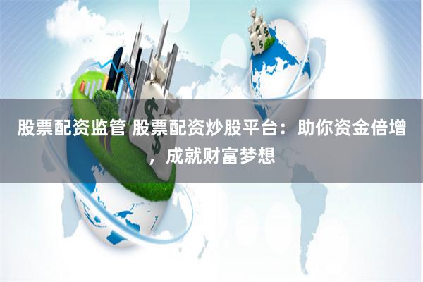 股票配资监管 股票配资炒股平台：助你资金倍增，成就财富梦想
