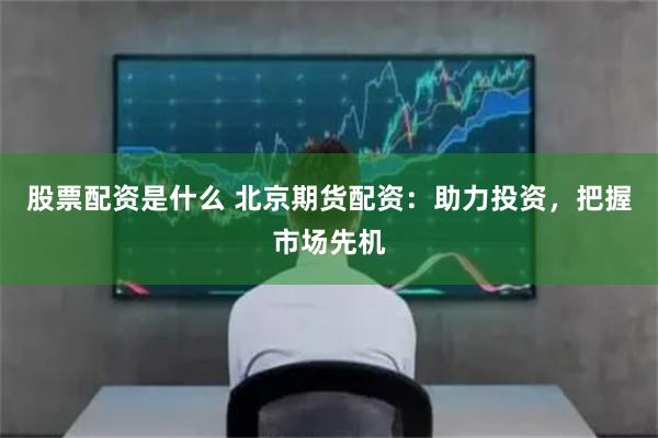 股票配资是什么 北京期货配资：助力投资，把握市场先机