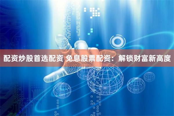 配资炒股首选配资 免息股票配资：解锁财富新高度