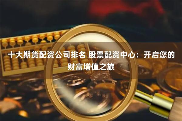 十大期货配资公司排名 股票配资中心：开启您的财富增值之旅