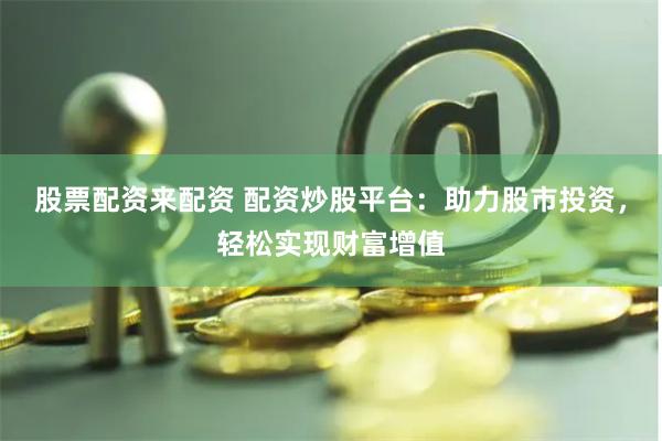 股票配资来配资 配资炒股平台：助力股市投资，轻松实现财富增值