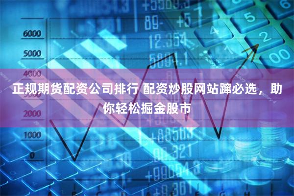 正规期货配资公司排行 配资炒股网站蹿必选，助你轻松掘金股市