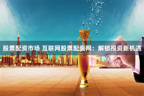 股票配资市场 互联网股票配资网：解锁投资新机遇