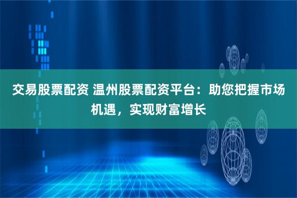 交易股票配资 温州股票配资平台：助您把握市场机遇，实现财富增长