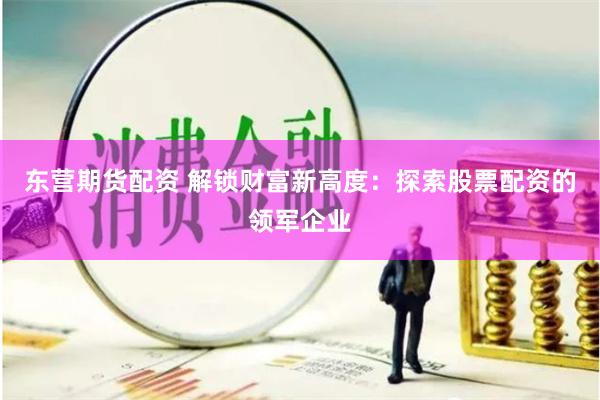 东营期货配资 解锁财富新高度：探索股票配资的领军企业