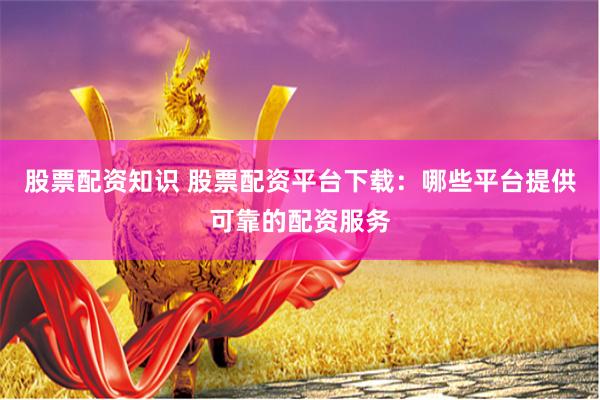 股票配资知识 股票配资平台下载：哪些平台提供可靠的配资服务